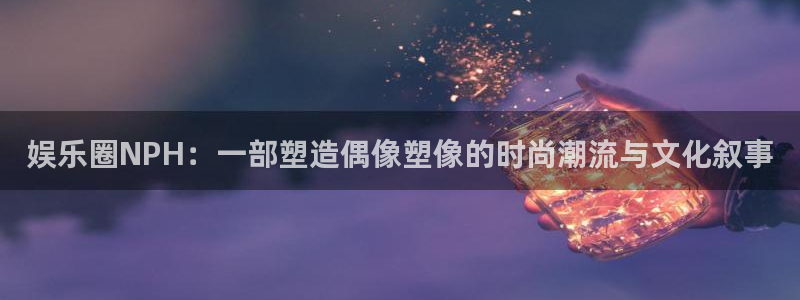 豪门国际怎么玩：娱乐圈NPH：一部塑造偶像塑像的时尚潮流与文化叙事